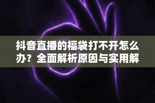抖音直播的福袋打不开怎么办?全面解析原因与实用解决方法 抖音直播的福袋打不开怎么办?全面解析原因与实用解决方法