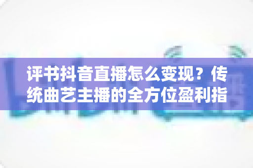 评书抖音直播怎么变现?传统曲艺主播的全方位盈利指南 评书抖音直播怎么变现?传统曲艺主播的全方位盈利指南