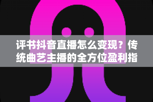 评书抖音直播怎么变现?传统曲艺主播的全方位盈利指南 评书抖音直播怎么变现?传统曲艺主播的全方位盈利指南
