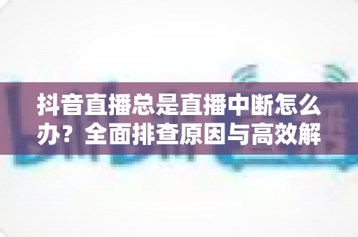 抖音直播总是直播中断怎么办?全面排查原因与高效解决方案指南 抖音直播总是直播中断怎么办?全面排查原因与高效解决方案指南
