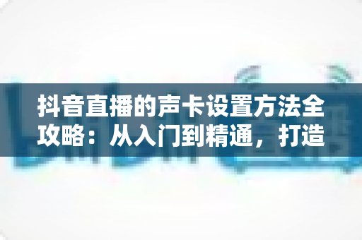 抖音直播的声卡设置方法全攻略：从入门到精通，打造专业级直播音效