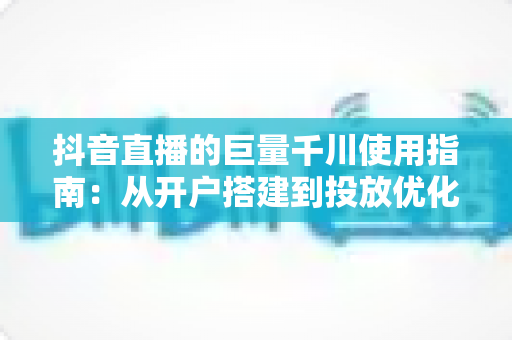 抖音直播的巨量千川使用指南:从开户搭建到投放优化的全流程实战手册 抖音直播的巨量千川使用指南:从开户搭建到投放优化的全流程实战手册