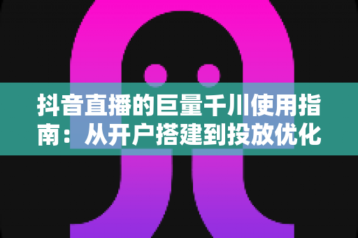 抖音直播的巨量千川使用指南：从开户搭建到投放优化的全流程实战手册
