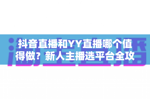 抖音直播和YY直播哪个值得做?新人主播选平台全攻略与深度对比分析 抖音直播和YY直播哪个值得做?新人主播选平台全攻略与深度对比分析