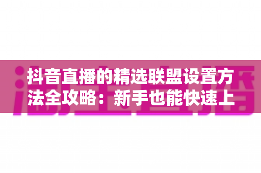 抖音直播的精选联盟设置方法全攻略:新手也能快速上手的带货实操指南 抖音直播的精选联盟设置方法全攻略:新手也能快速上手的带货实操指南
