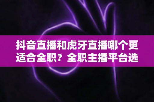 抖音直播和虎牙直播哪个更适合全职?全职主播平台选择深度解析指南 抖音直播和虎牙直播哪个更适合全职?全职主播平台选择深度解析指南