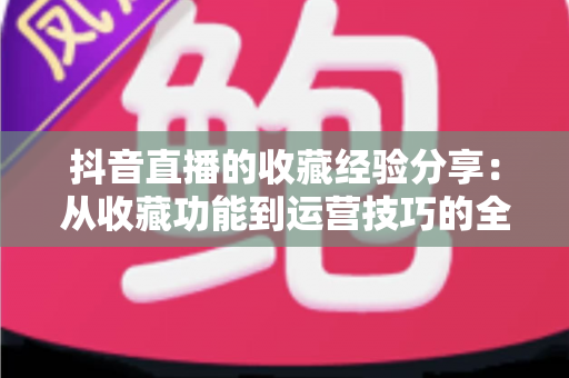 抖音直播的收藏经验分享:从收藏功能到运营技巧的全方位实用指南 抖音直播的收藏经验分享:从收藏功能到运营技巧的全方位实用指南