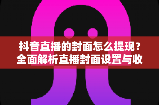抖音直播的封面怎么提现?全面解析直播封面设置与收益提现的完整流程 抖音直播的封面怎么提现?全面解析直播封面设置与收益提现的完整流程