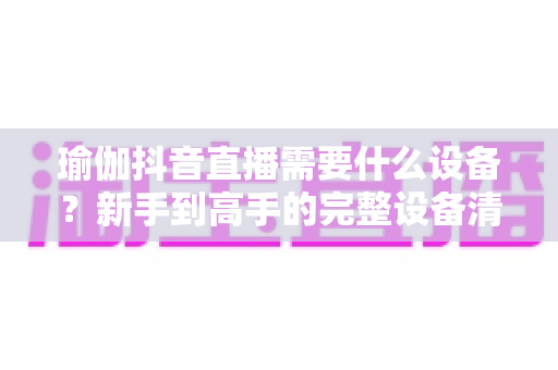 瑜伽抖音直播需要什么设备？新手到高手的完整设备清单与避坑指南