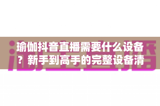 瑜伽抖音直播需要什么设备？新手到高手的完整设备清单与避坑指南