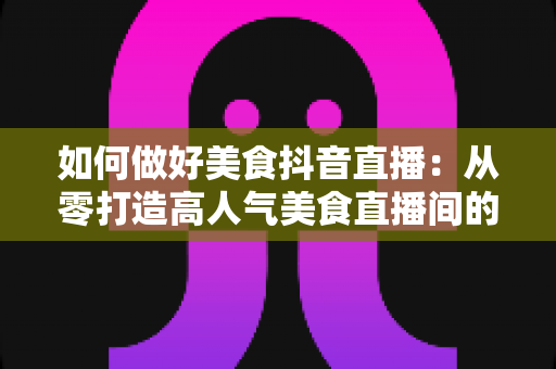 如何做好美食抖音直播:从零打造高人气美食直播间的完整实战指南 如何做好美食抖音直播:从零打造高人气美食直播间的完整实战指南