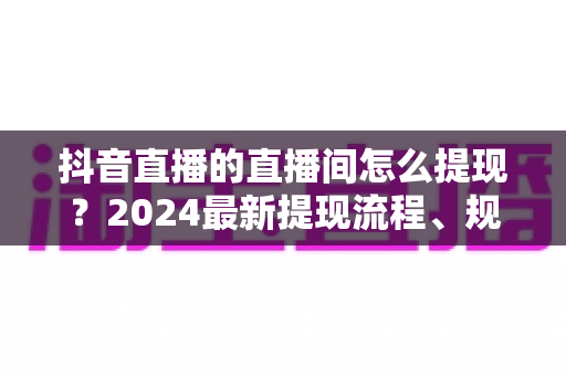 抖音直播的直播间怎么提现?2024最新提现流程、规则与常见问题全解析 抖音直播的直播间怎么提现?2024最新提现流程、规则与常见问题全解析