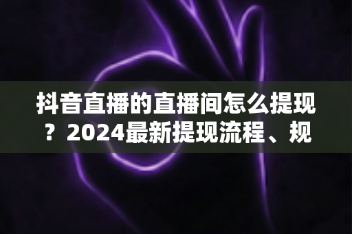 抖音直播的直播间怎么提现?2024最新提现流程、规则与常见问题全解析 抖音直播的直播间怎么提现?2024最新提现流程、规则与常见问题全解析