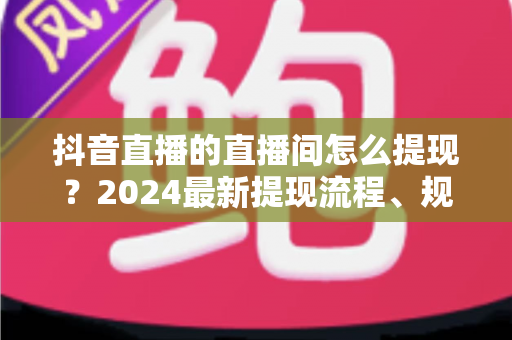 抖音直播的直播间怎么提现？2024最新提现流程、规则与常见问题全解析