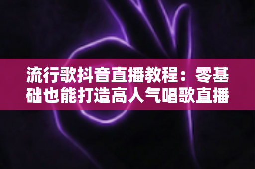 流行歌抖音直播教程:零基础也能打造高人气唱歌直播间的实战指南 流行歌抖音直播教程:零基础也能打造高人气唱歌直播间的实战指南