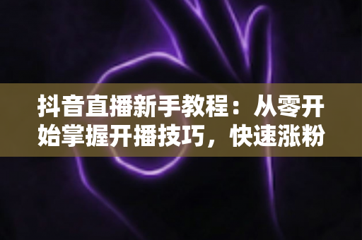 抖音直播新手教程:从零开始掌握开播技巧,快速涨粉变现的完整指南 抖音直播新手教程:从零开始掌握开播技巧,快速涨粉变现的完整指南
