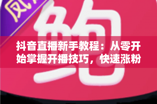 抖音直播新手教程:从零开始掌握开播技巧,快速涨粉变现的完整指南 抖音直播新手教程:从零开始掌握开播技巧,快速涨粉变现的完整指南
