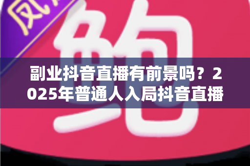 副业抖音直播有前景吗？2025年普通人入局抖音直播的机遇、挑战与实战指南