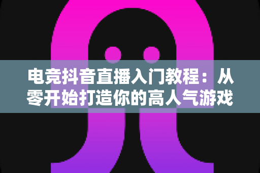 电竞抖音直播入门教程：从零开始打造你的高人气游戏直播间