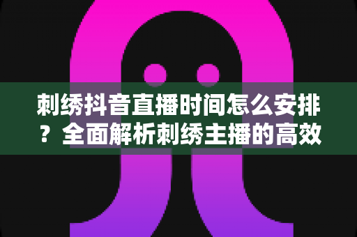 刺绣抖音直播时间怎么安排?全面解析刺绣主播的高效直播排期策略 刺绣抖音直播时间怎么安排?全面解析刺绣主播的高效直播排期策略