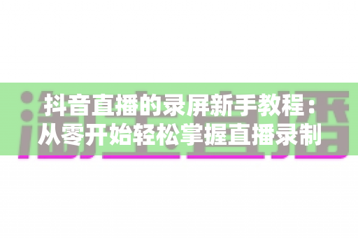 抖音直播的录屏新手教程：从零开始轻松掌握直播录制全流程