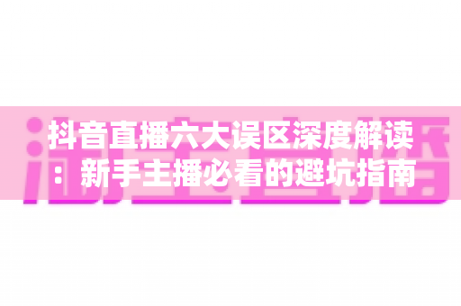 抖音直播六大误区深度解读:新手主播必看的避坑指南与涨粉变现实战攻略 抖音直播六大误区深度解读:新手主播必看的避坑指南与涨粉变现实战攻略