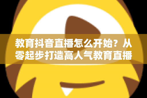 教育抖音直播怎么开始？从零起步打造高人气教育直播间的完整实战指南