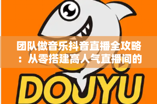 团队做音乐抖音直播全攻略:从零搭建高人气直播间的实战指南 团队做音乐抖音直播全攻略:从零搭建高人气直播间的实战指南