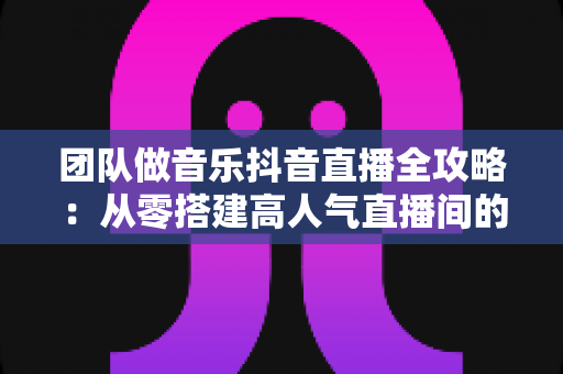 团队做音乐抖音直播全攻略:从零搭建高人气直播间的实战指南 团队做音乐抖音直播全攻略:从零搭建高人气直播间的实战指南