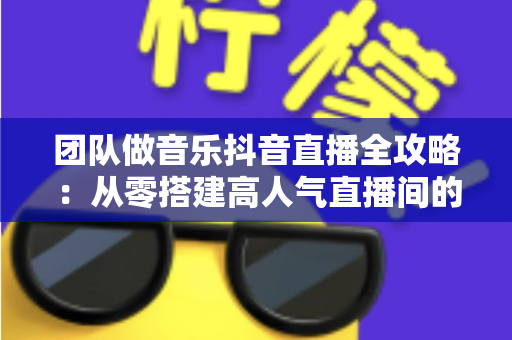 团队做音乐抖音直播全攻略:从零搭建高人气直播间的实战指南 团队做音乐抖音直播全攻略:从零搭建高人气直播间的实战指南
