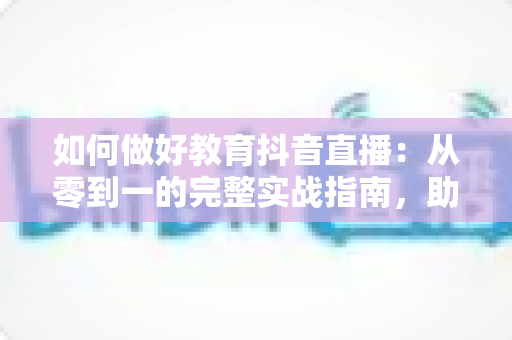 如何做好教育抖音直播:从零到一的完整实战指南,助你打造高人气知识直播间 如何做好教育抖音直播:从零到一的完整实战指南,助你打造高人气知识直播间