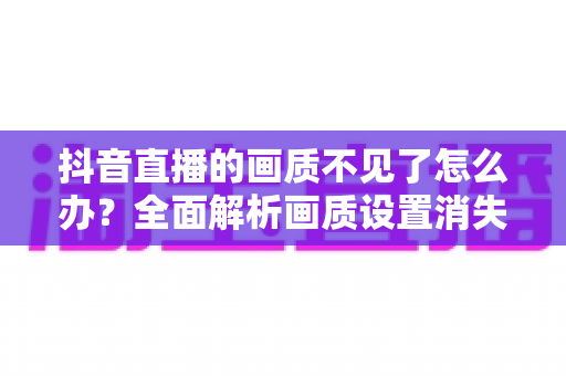 抖音直播的画质不见了怎么办?全面解析画质设置消失的原因与实用解决方法 抖音直播的画质不见了怎么办?全面解析画质设置消失的原因与实用解决方法