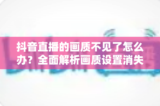 抖音直播的画质不见了怎么办?全面解析画质设置消失的原因与实用解决方法 抖音直播的画质不见了怎么办?全面解析画质设置消失的原因与实用解决方法