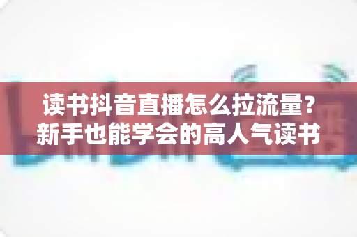 读书抖音直播怎么拉流量？新手也能学会的高人气读书直播间实战攻略