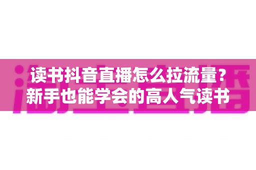 读书抖音直播怎么拉流量？新手也能学会的高人气读书直播间实战攻略