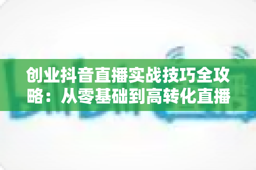 创业抖音直播实战技巧全攻略：从零基础到高转化直播间的高效运营指南