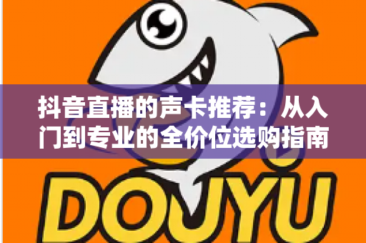 抖音直播的声卡推荐：从入门到专业的全价位选购指南，助你打造高质量直播间