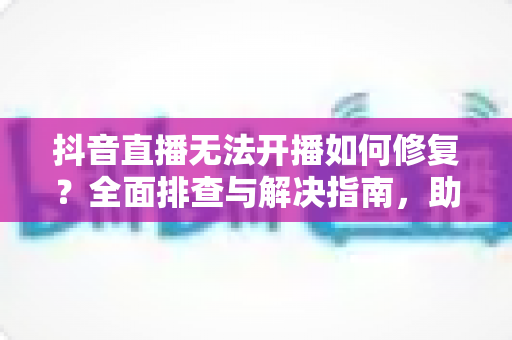 抖音直播无法开播如何修复?全面排查与解决指南,助您快速恢复直播 抖音直播无法开播如何修复?全面排查与解决指南,助您快速恢复直播