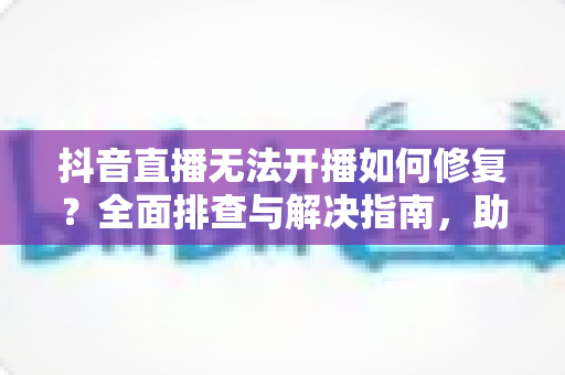 抖音直播无法开播如何修复?全面排查与解决指南,助您快速恢复直播 抖音直播无法开播如何修复?全面排查与解决指南,助您快速恢复直播