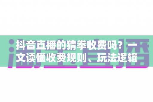 抖音直播的猜拳收费吗？一文读懂收费规则、玩法逻辑与理性参与指南