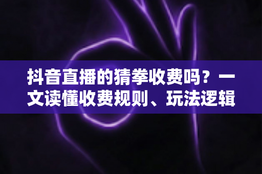 抖音直播的猜拳收费吗？一文读懂收费规则、玩法逻辑与理性参与指南