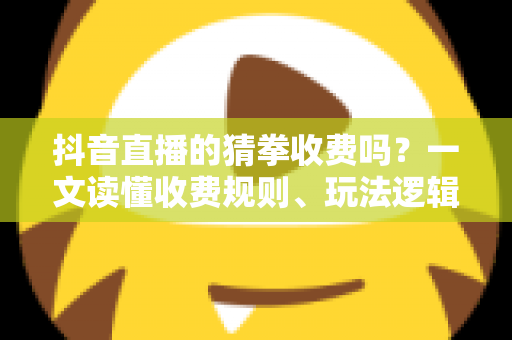 抖音直播的猜拳收费吗？一文读懂收费规则、玩法逻辑与理性参与指南