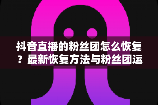 抖音直播的粉丝团怎么恢复?最新恢复方法与粉丝团运营全攻略 抖音直播的粉丝团怎么恢复?最新恢复方法与粉丝团运营全攻略