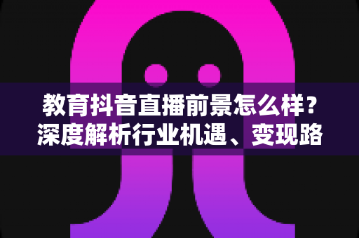 教育抖音直播前景怎么样?深度解析行业机遇、变现路径与未来发展趋势 教育抖音直播前景怎么样?深度解析行业机遇、变现路径与未来发展趋势