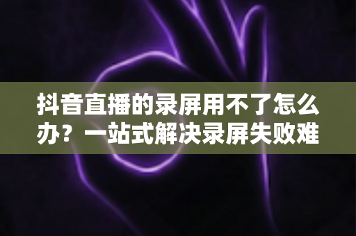 抖音直播的录屏用不了怎么办？一站式解决录屏失败难题的完整指南