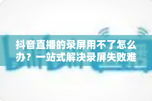 抖音直播的录屏用不了怎么办？一站式解决录屏失败难题的完整指南
