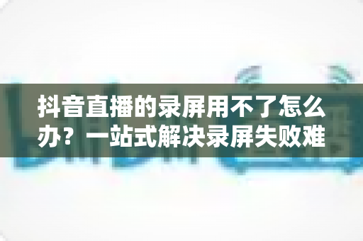 抖音直播的录屏用不了怎么办？一站式解决录屏失败难题的完整指南