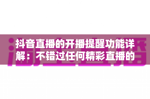 抖音直播的开播提醒功能详解：不错过任何精彩直播的全方位使用指南