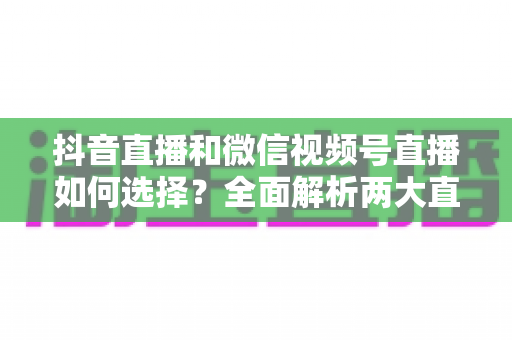 抖音直播和微信视频号直播如何选择?全面解析两大直播平台的差异与运营策略 抖音直播和微信视频号直播如何选择?全面解析两大直播平台的差异与运营策略