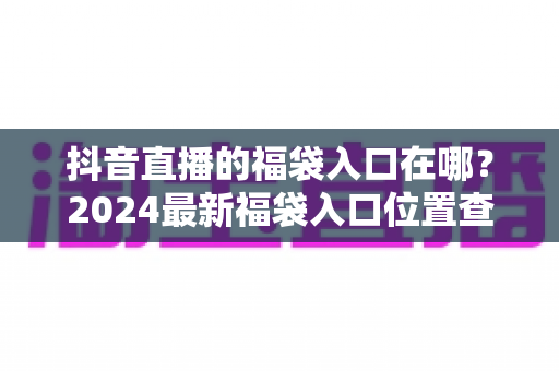 抖音直播的福袋入口在哪？2024最新福袋入口位置查找攻略与参与技巧全解析